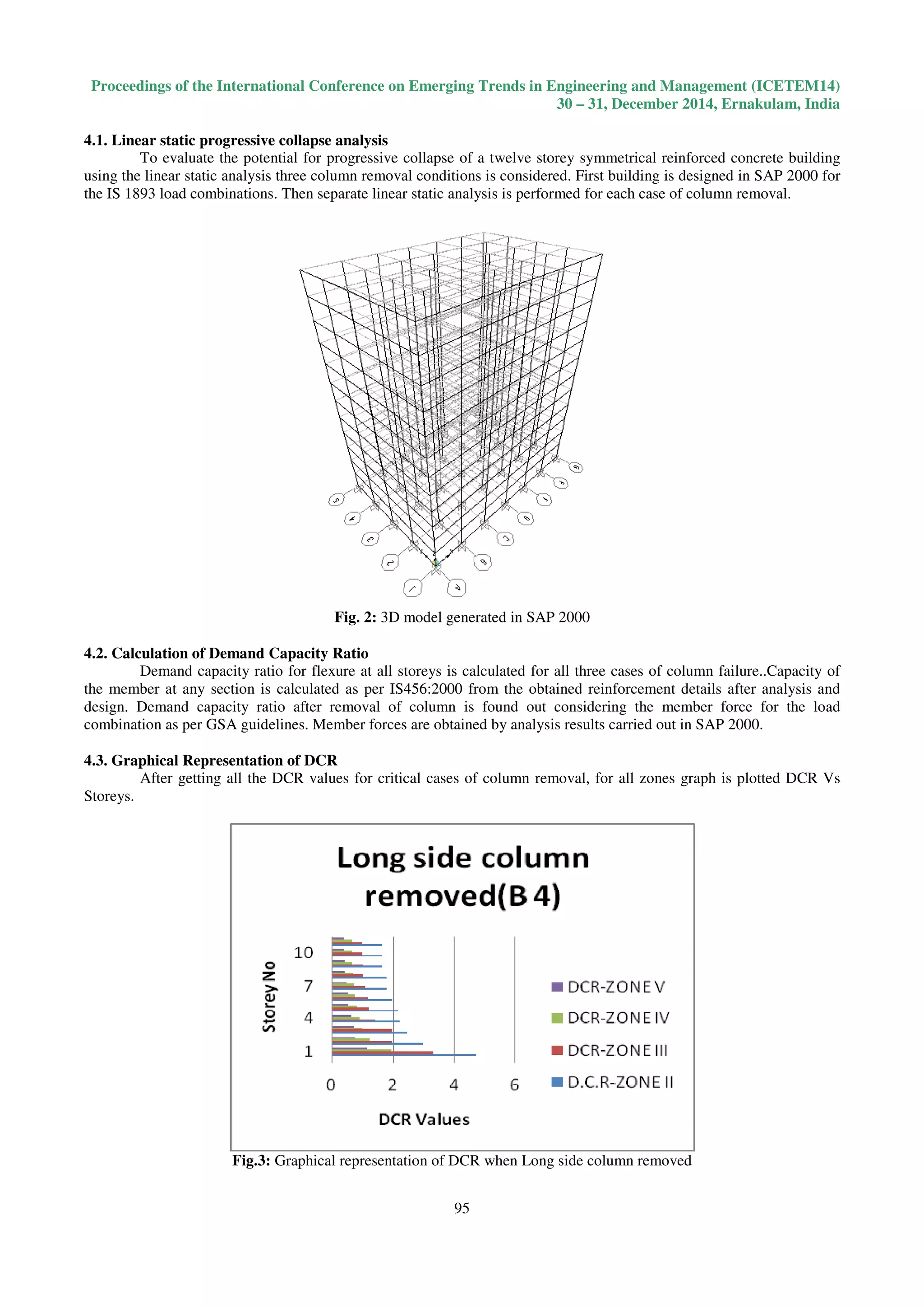 Proceedings of the International Conference on Emerging Trends in Engineering and Management (ICETEM14)
30 – 31, December 2014, Ernakulam, India
95
4.1. Linear static progressive collapse analysis
To evaluate the potential for progressive collapse of a twelve storey symmetrical reinforced concrete building
using the linear static analysis three column removal conditions is considered. First building is designed in SAP 2000 for
the IS 1893 load combinations. Then separate linear static analysis is performed for each case of column removal.
Fig. 2: 3D model generated in SAP 2000
4.2. Calculation of Demand Capacity Ratio
Demand capacity ratio for flexure at all storeys is calculated for all three cases of column failure..Capacity of
the member at any section is calculated as per IS456:2000 from the obtained reinforcement details after analysis and
design. Demand capacity ratio after removal of column is found out considering the member force for the load
combination as per GSA guidelines. Member forces are obtained by analysis results carried out in SAP 2000.
4.3. Graphical Representation of DCR
After getting all the DCR values for critical cases of column removal, for all zones graph is plotted DCR Vs
Storeys.
Fig.3: Graphical representation of DCR when Long side column removed
 