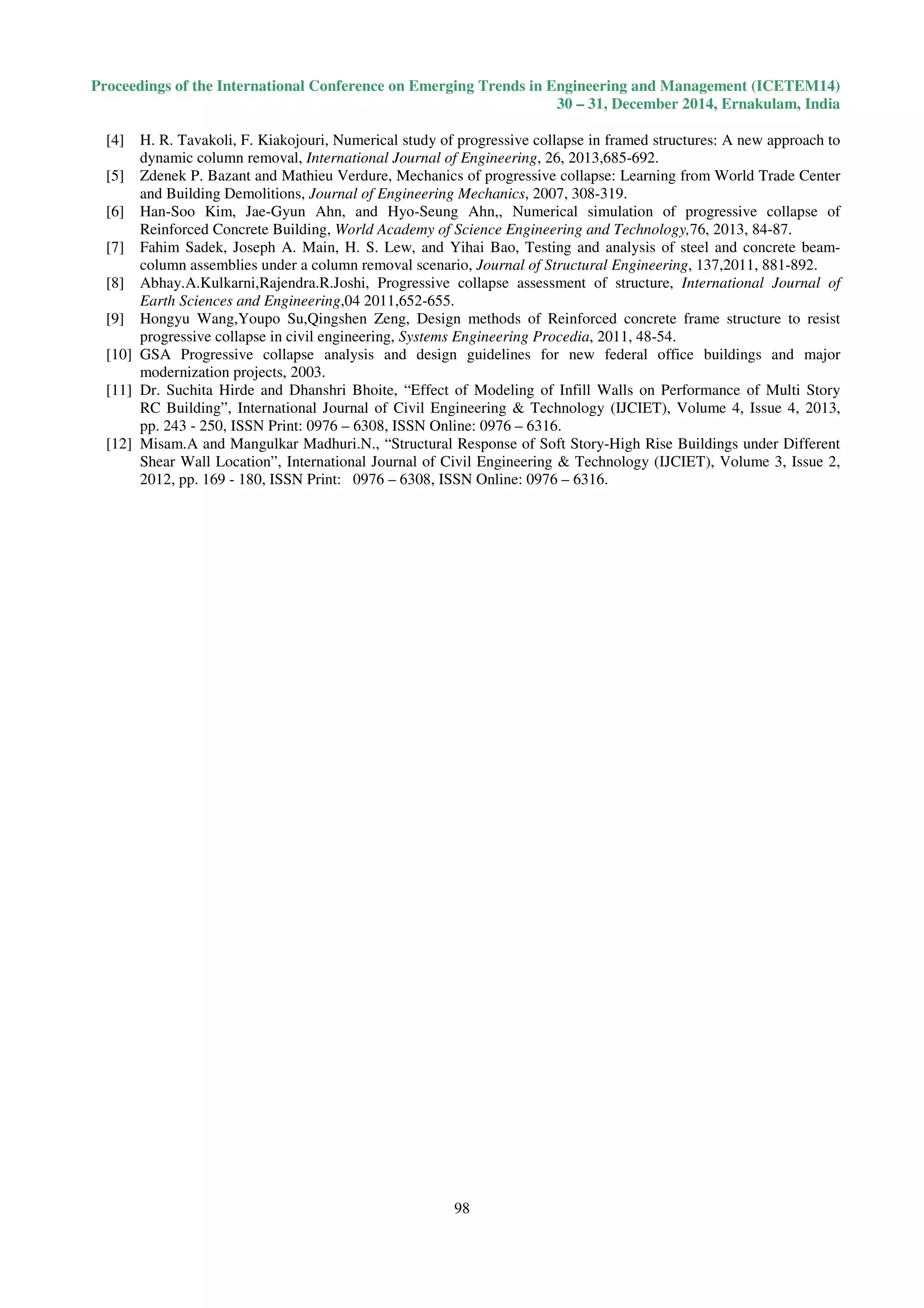 Proceedings of the International Conference on Emerging Trends in Engineering and Management (ICETEM14)
30 – 31, December 2014, Ernakulam, India
98
[4] H. R. Tavakoli, F. Kiakojouri, Numerical study of progressive collapse in framed structures: A new approach to
dynamic column removal, International Journal of Engineering, 26, 2013,685-692.
[5] Zdenek P. Bazant and Mathieu Verdure, Mechanics of progressive collapse: Learning from World Trade Center
and Building Demolitions, Journal of Engineering Mechanics, 2007, 308-319.
[6] Han-Soo Kim, Jae-Gyun Ahn, and Hyo-Seung Ahn,, Numerical simulation of progressive collapse of
Reinforced Concrete Building, World Academy of Science Engineering and Technology,76, 2013, 84-87.
[7] Fahim Sadek, Joseph A. Main, H. S. Lew, and Yihai Bao, Testing and analysis of steel and concrete beam-
column assemblies under a column removal scenario, Journal of Structural Engineering, 137,2011, 881-892.
[8] Abhay.A.Kulkarni,Rajendra.R.Joshi, Progressive collapse assessment of structure, International Journal of
Earth Sciences and Engineering,04 2011,652-655.
[9] Hongyu Wang,Youpo Su,Qingshen Zeng, Design methods of Reinforced concrete frame structure to resist
progressive collapse in civil engineering, Systems Engineering Procedia, 2011, 48-54.
[10] GSA Progressive collapse analysis and design guidelines for new federal office buildings and major
modernization projects, 2003.
[11] Dr. Suchita Hirde and Dhanshri Bhoite, “Effect of Modeling of Infill Walls on Performance of Multi Story
RC Building”, International Journal of Civil Engineering & Technology (IJCIET), Volume 4, Issue 4, 2013,
pp. 243 - 250, ISSN Print: 0976 – 6308, ISSN Online: 0976 – 6316.
[12] Misam.A and Mangulkar Madhuri.N., “Structural Response of Soft Story-High Rise Buildings under Different
Shear Wall Location”, International Journal of Civil Engineering & Technology (IJCIET), Volume 3, Issue 2,
2012, pp. 169 - 180, ISSN Print: 0976 – 6308, ISSN Online: 0976 – 6316.
 