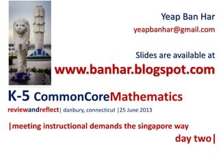 K-5 CommonCoreMathematics
reviewandreflect| danbury, connecticut |25 June 2013
Yeap Ban Har
yeapbanhar@gmail.com
Slides are available at
www.banhar.blogspot.com
|meeting instructional demands the singapore way
day two|
 