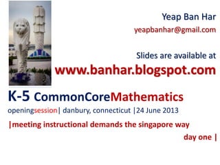 K-5 CommonCoreMathematics
openingsession| danbury, connecticut |24 June 2013
Yeap Ban Har
yeapbanhar@gmail.com
Slides are available at
www.banhar.blogspot.com
|meeting instructional demands the singapore way
day one |
 
