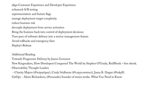 align Customer Experience and Developer Experience
enhanced A/B testing
experimentation and feature flags
manage deployment target complexity
reduce business risk
decouple deployment from service activation
Bring the business back into control of deployment decisions
Turn pace of software delivery into a service management feature
Avoid rollbacks and emergency fixes
Deploy!=Release
Additional Reading
Towards Progressive Delivery by James Governor
New Kingmakers, How Developers Conquered The World by Stephen O’Grady, RedMonk – free ebook.
Observability Thought Leaders
- Charity Majors (@mipsytipsy), Cindy Sridharan (@copyconstruct), Jaana B. Dogan (@rakyll)
GitOps - Alexis Richardson, (@monadic) founder of weave.works. What You Need to Know
 