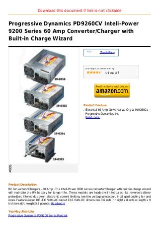 Download this document if link is not clickable


Progressive Dynamics PD9260CV Inteli-Power
9200 Series 60 Amp Converter/Charger with
Built-in Charge Wizard

                                                                  Price :
                                                                            Check Price



                                                                 Average Customer Rating

                                                                                4.4 out of 5




                                                             Product Feature
                                                             q   Electrical 60 Amp Converter W/ Chg W Pd9260Cv
                                                                 Progressive Dynamics, Inc
                                                             q   Read more




Product Description
RV Converters/ Chargers - 60 Amp - The Inteli-Power 9200 series converter/charger with built in charge wizard
will maintain the RV battery for longer life. These models are loaded with features like reverse battery
protection, filtered dc power, electronic current limiting, low line voltage protection, intelligent cooling fan and
more. Features input 105-130 Volts AC output 13.6 Volts DC dimensions 3.6 inch in height x 8 inch in length x 9
inch in width, weight 5.8 pounds. Read more

You May Also Like
Progressive Dynamics PD 9200 Series Pendant
 