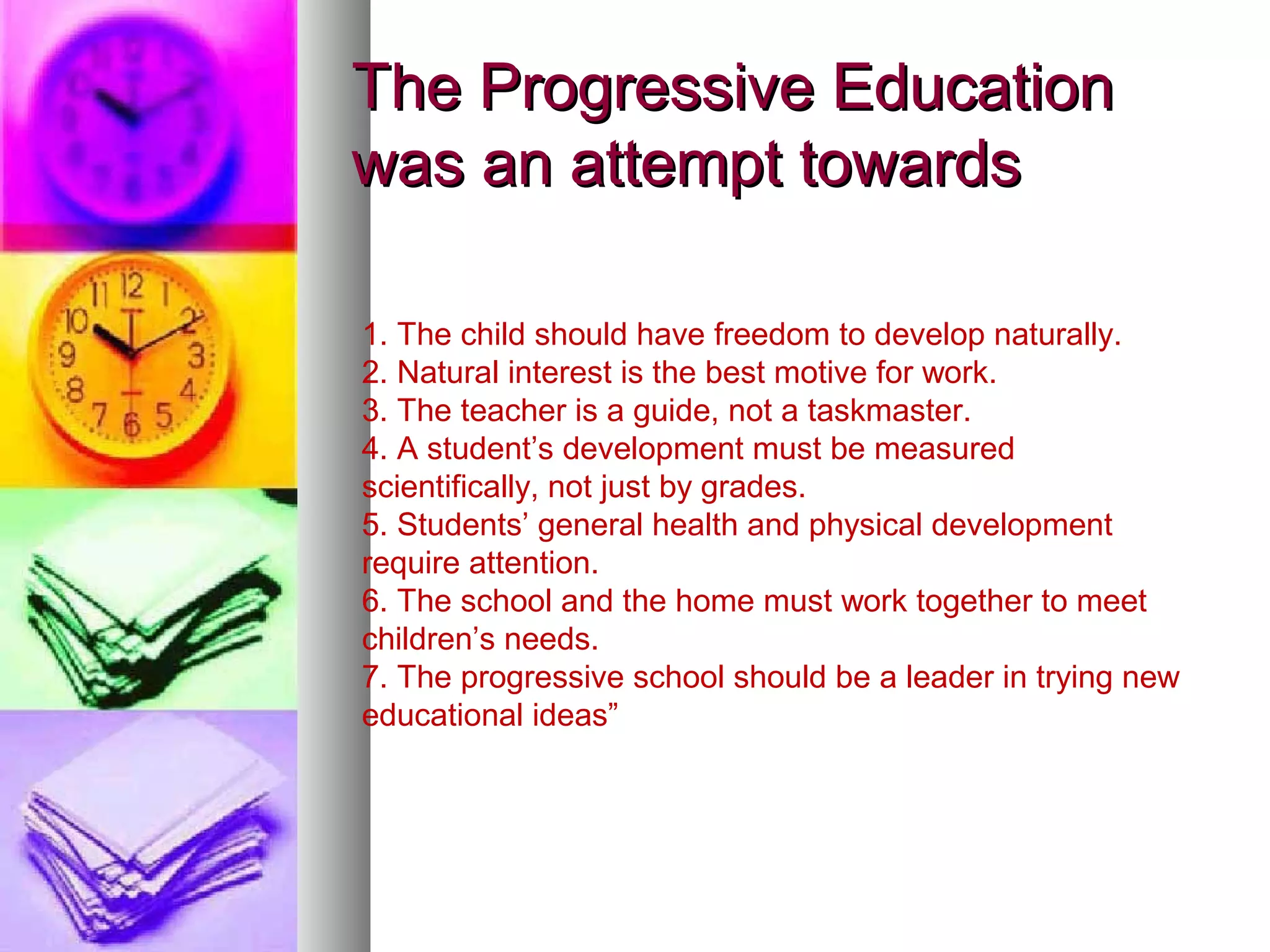 The Progressive Education
was an attempt towards

1. The child should have freedom to develop naturally.
2. Natural interest is the best motive for work.
3. The teacher is a guide, not a taskmaster.
4. A student’s development must be measured
scientifically, not just by grades.
5. Students’ general health and physical development
require attention.
6. The school and the home must work together to meet
children’s needs.
7. The progressive school should be a leader in trying new
educational ideas”
 