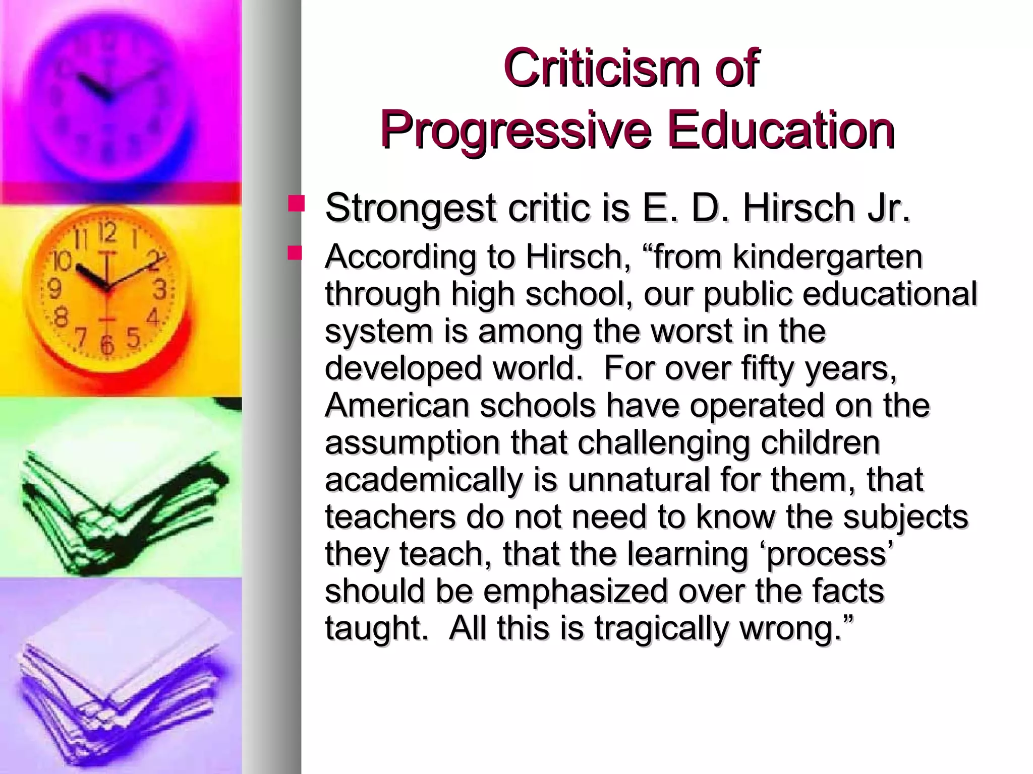 Criticism of
       Progressive Education
   Strongest critic is E. D. Hirsch Jr.
   According to Hirsch, “from kindergarten
    through high school, our public educational
    system is among the worst in the
    developed world. For over fifty years,
    American schools have operated on the
    assumption that challenging children
    academically is unnatural for them, that
    teachers do not need to know the subjects
    they teach, that the learning ‘process’
    should be emphasized over the facts
    taught. All this is tragically wrong.”
 