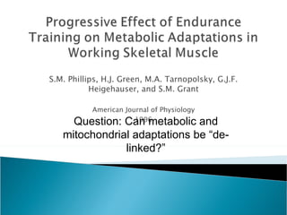 S.M. Phillips, H.J. Green, M.A. Tarnopolsky, G.J.F. Heigehauser, and S.M. Grant American Journal of Physiology 1996 Question: Can metabolic and mitochondrial adaptations be “de-linked?” 