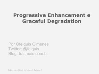 Progressive Enhancement e
        Graceful Degradation



Por Ofelquis Gimenes
Twitter: @felquis
Blog: tutsmais.com.br


Melhor visualizado no Internet Explorer 6
 
