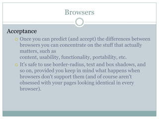 BrowsersAcceptanceOnce you can predict (and accept) the differences between browsers you can concentrate on the stuff that actually matters, such as content, usability, functionality, portability, etc.It's safe to use border-radius, text and box shadows, and so on, provided you keep in mind what happens when browsers don't support them (and of course aren't obsessed with your pages looking identical in every browser).