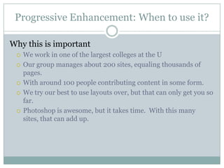 Progressive Enhancement: When to use it?Why this is importantWe work in one of the largest colleges at the UOur group manages about 200 sites, equaling thousands of pages.With around 100 people contributing content in some form.We try our best to use layouts over, but that can only get you so far.Photoshop is awesome, but it takes time.  With this many sites, that can add up.