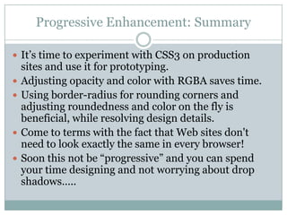 Progressive Enhancement: SummaryIt’s time to experiment with CSS3 on production sites and use it for prototyping. Adjusting opacity and color with RGBA saves time. Using border-radius for rounding corners and adjusting roundedness and color on the fly is beneficial, while resolving design details.Come to terms with the fact that Web sites don't need to look exactly the same in every browser! Soon this not be “progressive” and you can spend your time designing and not worrying about drop shadows….. 