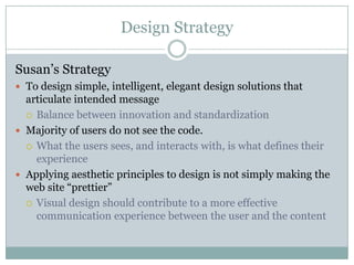 Design StrategySusan’s StrategyTo design simple, intelligent, elegant design solutions that articulate intended messageBalance between innovation and standardization Majority of users do not see the code.What the users sees, and interacts with, is what defines their experienceApplying aesthetic principles to design is not simply making the web site “prettier”Visual design should contribute to a more effective communication experience between the user and the content
