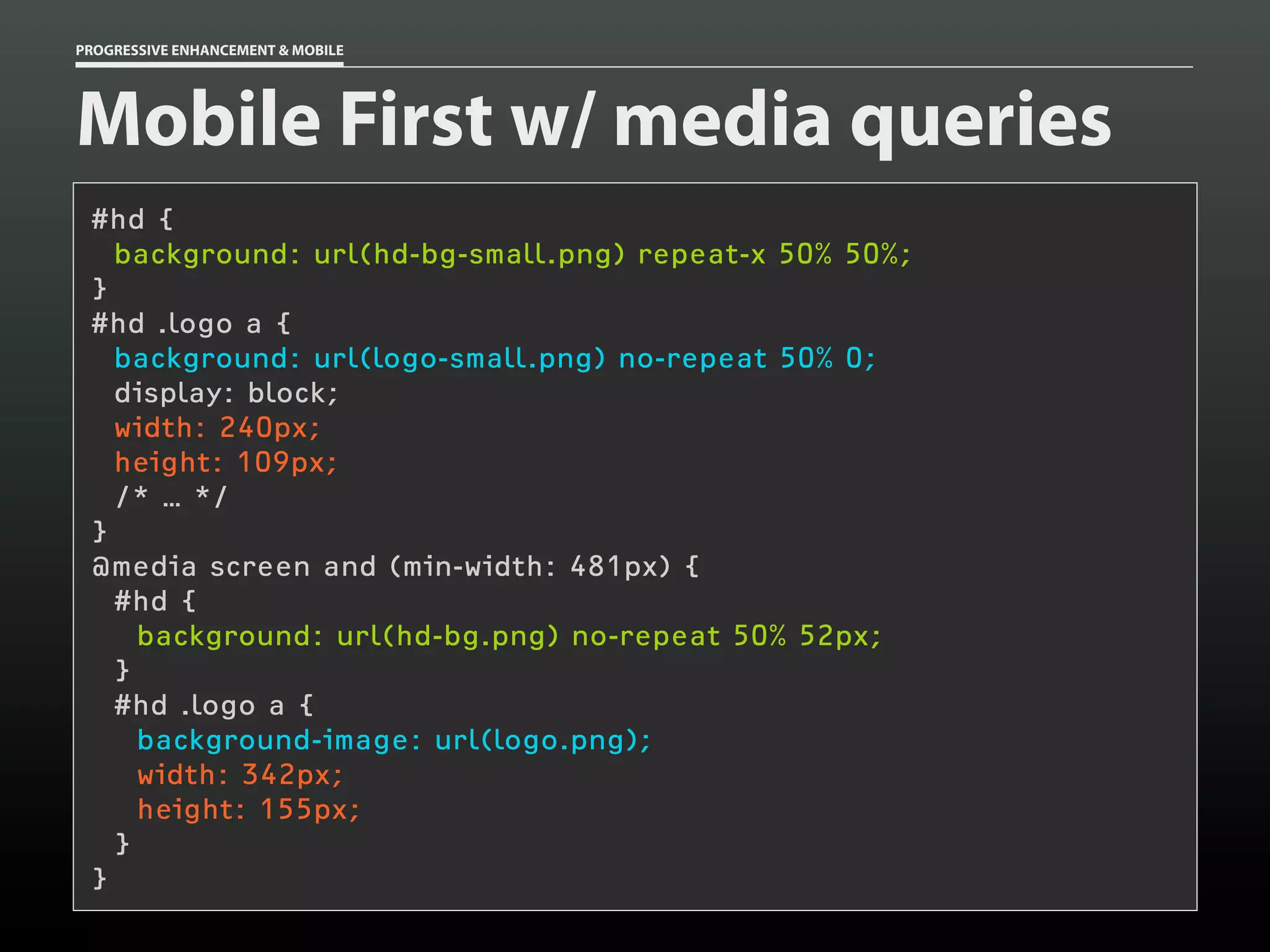 PROGRESSIVE ENHANCEMENT & MOBILE




Mobile First w/ media queries
 #hd {
   background: url(hd-bg-small.png) repeat-x 50% 50%;
 }
 #hd .logo a {
   background: url(logo-small.png) no-repeat 50% 0;
   display: block;
   width: 240px;
   height: 109px;
   /* … */
 }
 @media screen and (min-width: 481px) {
   #hd {
     background: url(hd-bg.png) no-repeat 50% 52px;
   }
   #hd .logo a {
     background-image: url(logo.png);
     width: 342px;
     height: 155px;
   }
 }
 