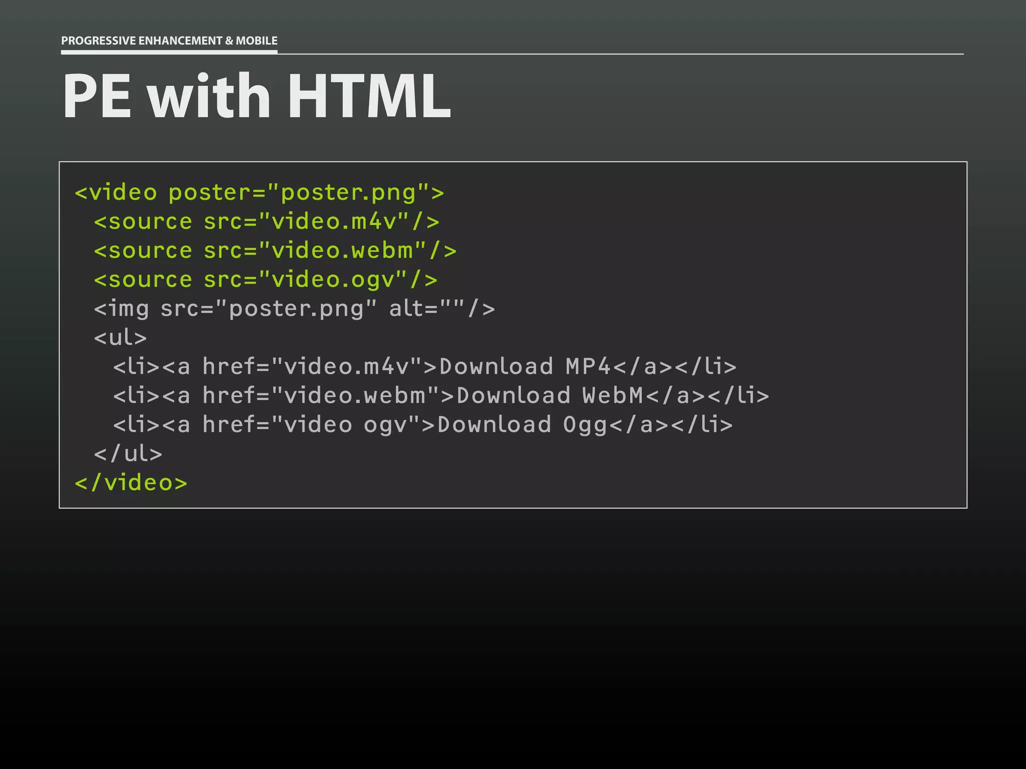 PROGRESSIVE ENHANCEMENT & MOBILE




PE with HTML
 <video poster=”poster.png”>
  <source src=”video.m4v”/>
  <source src=”video.webm”/>
  <source src=”video.ogv”/>
  <img src=”poster.png” alt=””/>
  <ul>
    <li><a href="video.m4v">Download MP4</a></li>
    <li><a href="video.webm">Download WebM</a></li>
    <li><a href="video ogv">Download Ogg</a></li>
  </ul>
 </video>
 