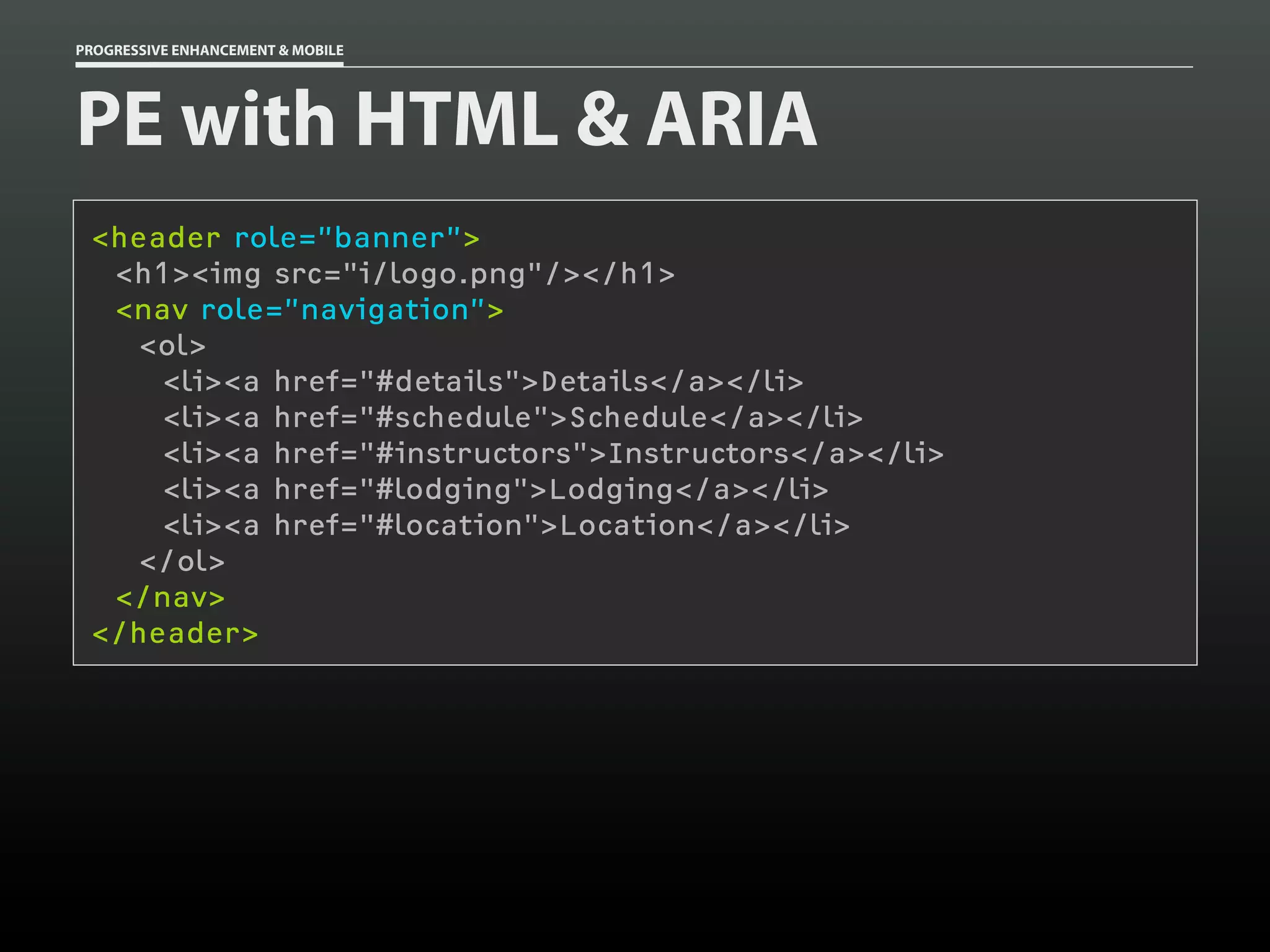 PROGRESSIVE ENHANCEMENT & MOBILE




PE with HTML & ARIA
 <header role=”banner”>
  <h1><img src="i/logo.png"/></h1>
  <nav role=”navigation”>
    <ol>
     <li><a href="#details">Details</a></li>
     <li><a href="#schedule">Schedule</a></li>
     <li><a href="#instructors">Instructors</a></li>
     <li><a href="#lodging">Lodging</a></li>
     <li><a href="#location">Location</a></li>
    </ol>
  </nav>
 </header>
 