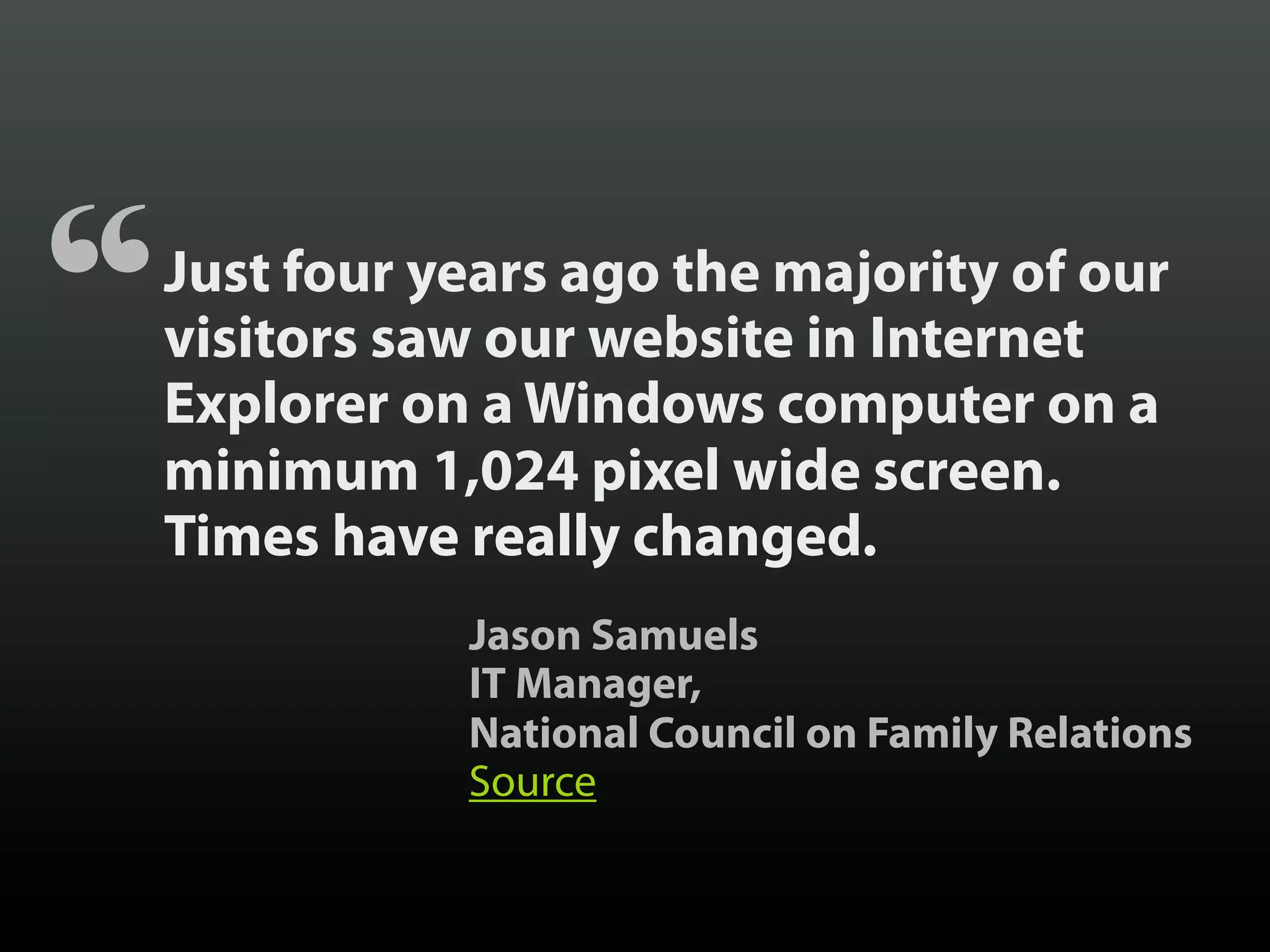 “   Just four years ago the majority of our
    visitors saw our website in Internet
    Explorer on a Windows computer on a
    minimum 1,024 pixel wide screen.
    Times have really changed.
               Jason Samuels
               IT Manager,
               National Council on Family Relations
               Source
 