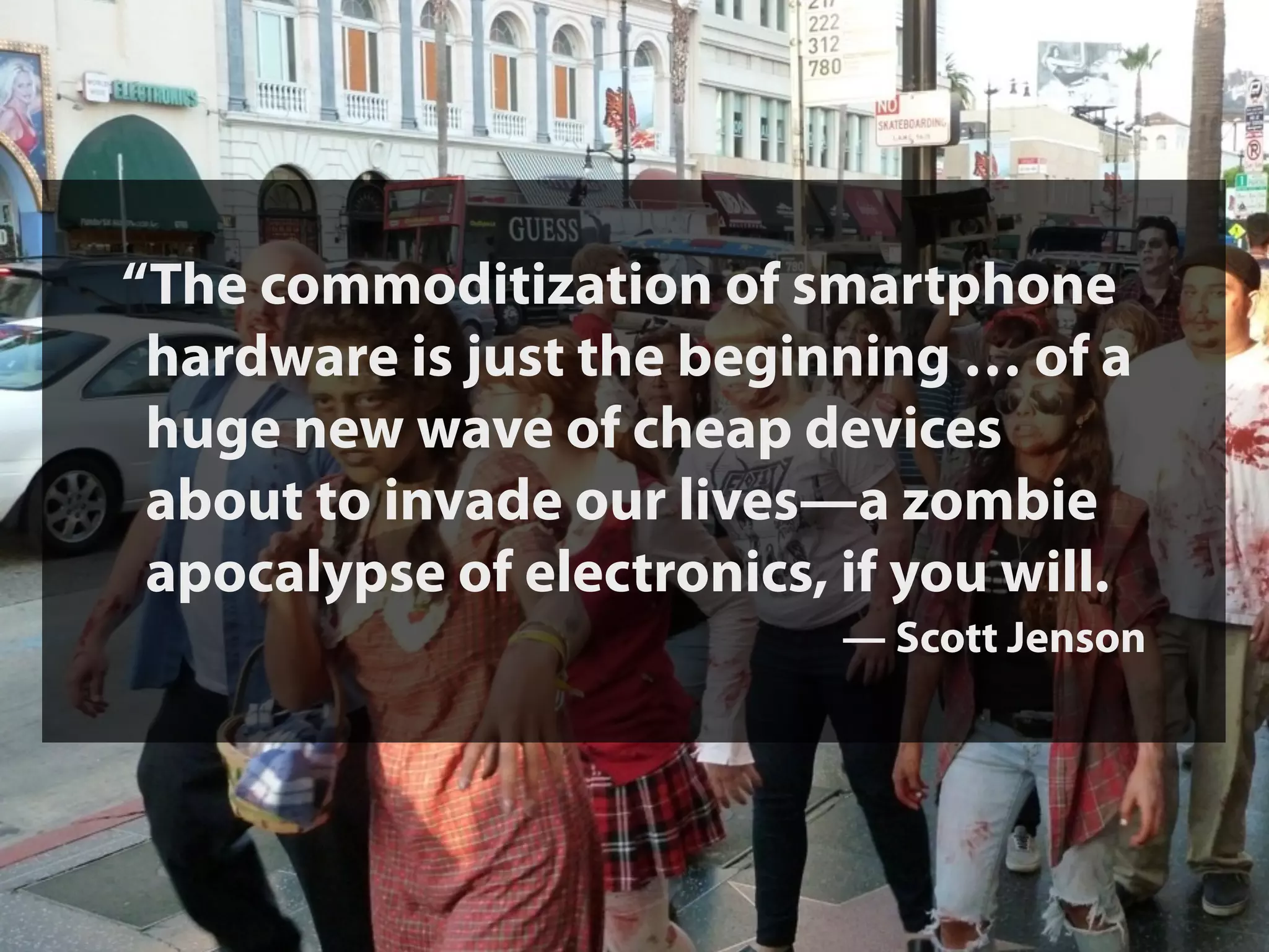 “The commoditization of smartphone
 hardware is just the beginning … of a
 huge new wave of cheap devices
 about to invade our lives—a zombie
 apocalypse of electronics, if you will.
                            — Scott Jenson
 