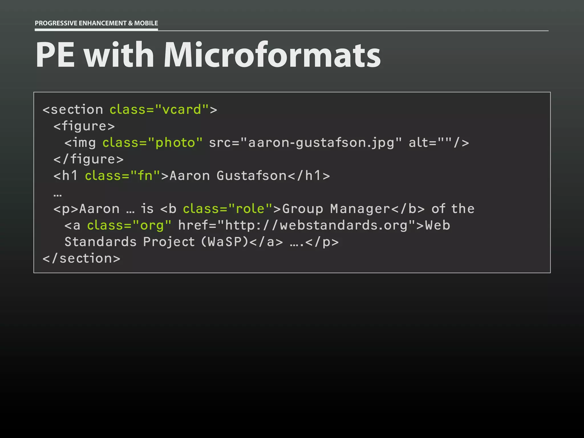PROGRESSIVE ENHANCEMENT & MOBILE




PE with Microformats
 <section class="vcard">
  <figure>
    <img class="photo" src="aaron-gustafson.jpg" alt=""/>
  </figure>
  <h1 class="fn">Aaron Gustafson</h1>
  …
  <p>Aaron … is <b class="role">Group Manager</b> of the
    <a class="org" href="http://webstandards.org">Web
    Standards Project (WaSP)</a> ….</p>
 </section>
 