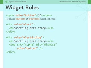 Progressive Enhancement with ARIA!              ThinkVitamin Presents... HTML & CSS — August 2010




Widget Roles
<span role="button">OK</span>
(of course <button>OK</button> would be better)

<div role="alert">
  <p>Something went wrong.</p>
</div>

<div role="alertdialog">
  <p>Something went wrong.</p>
  <img src="x.png" alt="dismiss"
       role="button" />
</div>
 