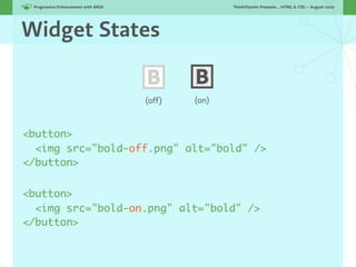 Progressive Enhancement with ARIA!                  ThinkVitamin Presents... HTML & CSS — August 2010




Widget States

                                      B       B
                                      (off)   (on)



<button>
  <img src="bold-off.png" alt="bold" />
</button>


<button>
  <img src="bold-on.png" alt="bold" />
</button>
 