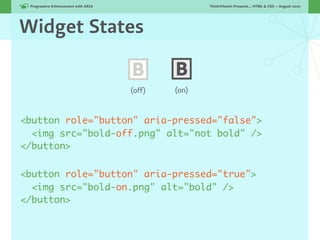 Progressive Enhancement with ARIA!                  ThinkVitamin Presents... HTML & CSS — August 2010




Widget States

                                      B       B
                                      (off)   (on)



<button role="button" aria-pressed="false">
  <img src="bold-off.png" alt="not bold" />
</button>


<button role="button" aria-pressed="true">
  <img src="bold-on.png" alt="bold" />
</button>
 