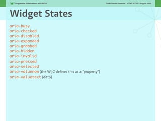 Progressive Enhancement with ARIA!                 ThinkVitamin Presents... HTML & CSS — August 2010




Widget States
aria-busy
aria-checked
aria-disabled
aria-expanded
aria-grabbed
aria-hidden
aria-invalid
aria-pressed
aria-selected
aria-valuenow (the W3C deﬁnes this as a “property”)
aria-valuetext (ditto)
 