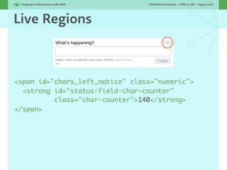 Progressive Enhancement with ARIA!   ThinkVitamin Presents... HTML & CSS — August 2010




Live Regions



<span id="chars_left_notice" class="numeric">
  <strong id="status-field-char-counter"
          class="char-counter">140</strong>
</span>
 