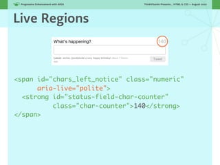 Progressive Enhancement with ARIA!   ThinkVitamin Presents... HTML & CSS — August 2010




Live Regions



<span id="chars_left_notice" class="numeric"
      aria-live="polite">
  <strong id="status-field-char-counter"
          class="char-counter">140</strong>
</span>
 