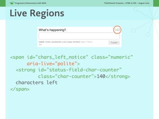 Progressive Enhancement with ARIA!   ThinkVitamin Presents... HTML & CSS — August 2010




Live Regions



<span id="chars_left_notice" class="numeric"
      aria-live="polite">
  <strong id="status-field-char-counter"
          class="char-counter">140</strong>
  characters left
</span>
 