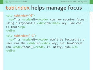 Progressive Enhancement with ARIA!   ThinkVitamin Presents... HTML & CSS — August 2010




tabindex helps manage focus
<div tabindex="0">
  <p>This <code>div</code> can now receive focus
using a keyboard’s <kbd>tab</kbd> key. How cool
is that?</p>
</div>
<div tabindex="-1">
  <p>This <code>div</code> won’t be focused by a
user via the <kbd>tab</kbd> key, but JavaScript
can <code>focus()</code> it. Nifty, huh?</p>
</div>
 
