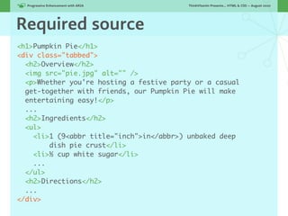 Progressive Enhancement with ARIA!      ThinkVitamin Presents... HTML & CSS — August 2010




Required source
<h1>Pumpkin Pie</h1>
<div class="tabbed">
  <h2>Overview</h2>
  <img src="pie.jpg" alt="" />
  <p>Whether you're hosting a festive party or a casual
  get-together with friends, our Pumpkin Pie will make
  entertaining easy!</p>
  ...
  <h2>Ingredients</h2>
  <ul>
    <li>1 (9<abbr title="inch">in</abbr>) unbaked deep
        dish pie crust</li>
    <li>½ cup white sugar</li>
    ...
  </ul>
  <h2>Directions</h2>
  ...
</div>
 