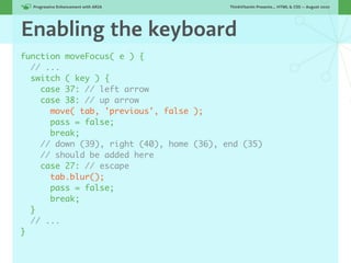 Progressive Enhancement with ARIA!      ThinkVitamin Presents... HTML & CSS — August 2010




Enabling the keyboard
function moveFocus( e ) {
  // ...
  switch ( key ) {
    case 37: // left arrow
    case 38: // up arrow
      move( tab, 'previous', false );
      pass = false;
      break;
    // down (39), right (40), home (36), end (35)
    // should be added here
    case 27: // escape
      tab.blur();
      pass = false;
      break;
  }
  // ...
}
 