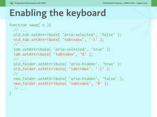 Progressive Enhancement with ARIA!      ThinkVitamin Presents... HTML & CSS — August 2010




Enabling the keyboard
function swap( e ){
  // ...
  old_tab.setAttribute( 'aria-selected', 'false' );
  old_tab.setAttribute( 'tabindex', '-1' );
  // ...
  tab.setAttribute( 'aria-selected', 'true' );
  tab.setAttribute( 'tabindex', '0' );
  // ...
  old_folder.setAttribute( 'aria-hidden', 'true' );
  old_folder.setAttribute( 'tabindex', '-1' );
  // ...
  new_folder.setAttribute( 'aria-hidden', 'false' );
  new_folder.setAttribute( 'tabindex', '0' );
  // ...
}
 