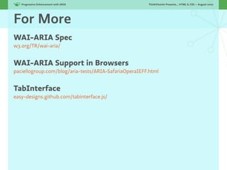 Progressive Enhancement with ARIA!                  ThinkVitamin Presents... HTML & CSS — August 2010




For More
WAI-ARIA Spec
w3.org/TR/wai-aria/


WAI-ARIA Support in Browsers
paciellogroup.com/blog/aria-tests/ARIA-SafariaOperaIEFF.html


TabInterface
easy-designs.github.com/tabinterface.js/
 