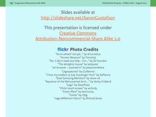 Progressive Enhancement with ARIA!                                              ThinkVitamin Presents... HTML & CSS — August 2010




                                       Slides available at
                            http://slideshare.net/AaronGustafson

                           This presentation is licensed under
                                   Creative Commons
                      Attribution-Noncommercial-Share Alike 3.0

                                           ﬂickr Photo Credits
                                            “ferris wheel? not yet...” by drcorneilus
                                                “Hunter Museum” by TimothyJ
                                      “No, I don't need any help - I'm…” by Ed Yourdon
                                              “The almighty mouse” by lastquest
                                        “wii browser - zoomed in” by placenamehere
                                                  “Legospective” by Guillermо
                                  “I love my toolbox 15 July Scavenger Hunt” by Saffanna
                                            “Dual Samsung Monitors” by steve-uk
                                 “Keystone of the Monumental Arch,…” by Verity Cridland
                                                      “Lego” by DavePress
                                               “iFlickr touch screen” by exfordy
                                                  “Green Plant” by kevin1024
                                                         “Cartas” by cfpg
                                          “Lego Millenium Falcon” by Richard Jones
 