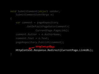 void SubmitComment(object sender,
    SubmitCommentEventArgs e)
{
    var comment = pageRepository
           .GetDefaultPageData<Comment>(
                  CurrentPage.PageLink);
    comment.Author = e.AuthorName;
    comment.Text = e.Text;
    pageRepository.Publish(comment);

    HttpContext.Response.Redirect(CurrentPage.LinkURL);
}
 