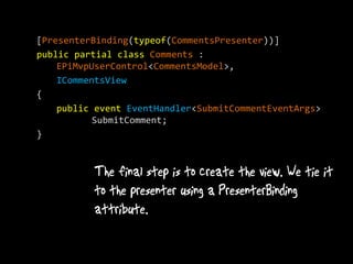 [PresenterBinding(typeof(CommentsPresenter))]
public partial class Comments :
    EPiMvpUserControl<CommentsModel>,
    ICommentsView
{
    public event EventHandler<SubmitCommentEventArgs>
           SubmitComment;
}
 