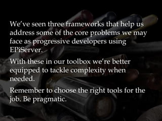 We’ve seen three frameworks that help us
address some of the core problems we may
face as progressive developers using
EPiServer.
With these in our toolbox we’re better
equipped to tackle complexity when
needed.
Remember to choose the right tools for the
job. Be pragmatic.
 