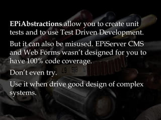 EPiAbstractions allow you to create unit
tests and to use Test Driven Development.
But it can also be misused. EPiServer CMS
and Web Forms wasn’t designed for you to
have 100% code coverage.
Don’t even try.
Use it when drive good design of complex
systems.
 
