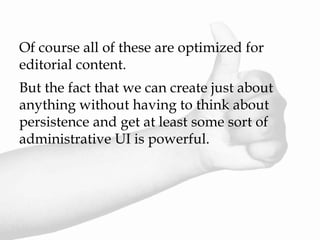 Of course all of these are optimized for
editorial content.
But the fact that we can create just about
anything without having to think about
persistence and get at least some sort of
administrative UI is powerful.
 
