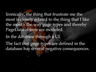 Ironically, the thing that frustrate me the
most is closely related to the thing that I like
the most – the way page types and thereby
PageData objects are modeled.
In the database through a UI.
The fact that page types are defined in the
database has several negative consequences.
 