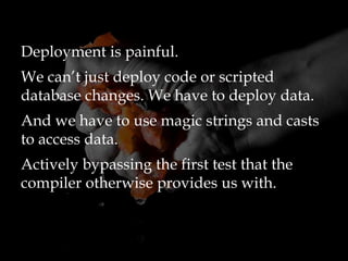 Deployment is painful.
We can’t just deploy code or scripted
database changes. We have to deploy data.
And we have to use magic strings and casts
to access data.
Actively bypassing the first test that the
compiler otherwise provides us with.
 