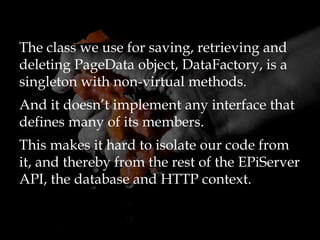 The class we use for saving, retrieving and
deleting PageData object, DataFactory, is a
singleton with non-virtual methods.
And it doesn’t implement any interface that
defines many of its members.
This makes it hard to isolate our code from
it, and thereby from the rest of the EPiServer
API, the database and HTTP context.
 
