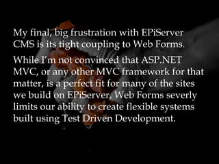 My final, big frustration with EPiServer
CMS is its tight coupling to Web Forms.
While I’m not convinced that ASP.NET
MVC, or any other MVC framework for that
matter, is a perfect fit for many of the sites
we build on EPiServer, Web Forms severly
limits our ability to create flexible systems
built using Test Driven Development.
 