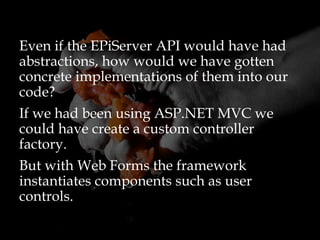 Even if the EPiServer API would have had
abstractions, how would we have gotten
concrete implementations of them into our
code?
If we had been using ASP.NET MVC we
could have create a custom controller
factory.
But with Web Forms the framework
instantiates components such as user
controls.
 