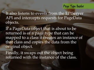 It also listens to events from the EPiServer
API and intercepts requests for PageData
objects.
If a PageData object that is about to be
returned is of a page type that can be
mapped to a class it creates an instance of
that class and copies the data from the
original object.
Finally, it swaps out the object being
returned with the instance of the class.
 