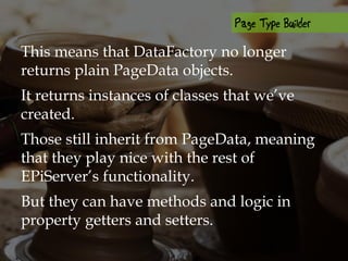 This means that DataFactory no longer
returns plain PageData objects.
It returns instances of classes that we’ve
created.
Those still inherit from PageData, meaning
that they play nice with the rest of
EPiServer’s functionality.
But they can have methods and logic in
property getters and setters.
 