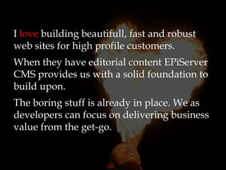 I love building beautifull, fast and robust
web sites for high profile customers.
When they have editorial content EPiServer
CMS provides us with a solid foundation to
build upon.
The boring stuff is already in place. We as
developers can focus on delivering business
value from the get-go.
 