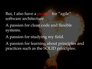 But, I also have a passion for ”agile”
software architecture.
A passion for clean code and flexible
systems.
A passion for studying my field.
A passion for learning about principles and
practices such as the SOLID principles.
 