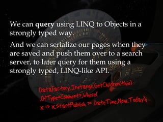 We can query using LINQ to Objects in a
strongly typed way.
And we can serialize our pages when they
are saved and push them over to a search
server, to later query for them using a
strongly typed, LINQ-like API.
 