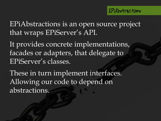 EPiAbstractions is an open source project
that wraps EPiServer’s API.
It provides concrete implementations,
facades or adapters, that delegate to
EPiServer’s classes.
These in turn implement interfaces.
Allowing our code to depend on
abstractions.
 