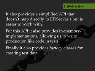 It also provides a simplified API that
doesn’t map directly to EPiServer’s but is
easier to work with.
For this API it also provides in-memory-
implementations, allowing us to write
production like code in tests.
Finally it also provides factory classes for
creating test data.
 